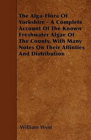 The Alga-Flora Of Yorkshire - A Complete Account Of The Known Freshwater Algae Of The County, With Many Notes On Their Affinties And Distribution de William West