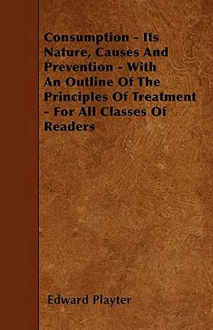 Consumption - Its Nature, Causes And Prevention - With An Outline Of The Principles Of Treatment - For All Classes Of Readers de Edward Playter