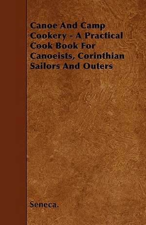 Canoe And Camp Cookery - A Practical Cook Book For Canoeists, Corinthian Sailors And Outers de Seneca