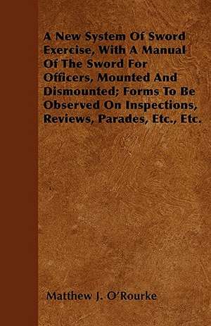 A New System Of Sword Exercise, With A Manual Of The Sword For Officers, Mounted And Dismounted; Forms To Be Observed On Inspections, Reviews, Parades, Etc., Etc. de Matthew J. O'Rourke