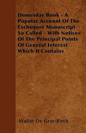 Domesday Book - A Popular Account Of The Exchequer Manuscript So Called - With Notices Of The Principal Points Of General Interest Which It Contains de Walter De Gray-Birch