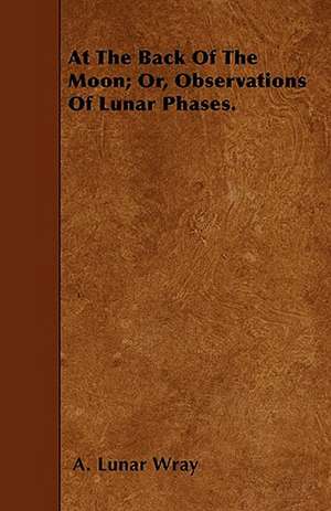 At the Back of the Moon; Or, Observations of Lunar Phases de A. Lunar Wray