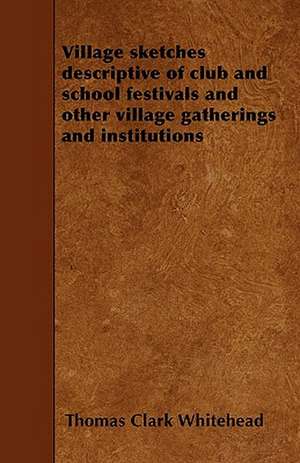 Village sketches descriptive of club and school festivals and other village gatherings and institutions de Thomas Clark Whitehead