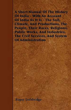 A Short Manual Of The History Of India - With An Account Of India As It Is - The Soil, Climate, And Productions, The People, Their Races, Religions, Public Works, And Industries, The Civil Services, And System Of Administration de Roper Lethbridge