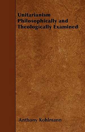 Unitarianism Philosophically and Theologically Examined de Anthony Kohlmann