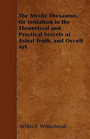 The Mystic Thesaurus, Or Initiation in the Theoretical and Practical Secrets of Astral Truth, and Occult Art de Willis F. Whitehead