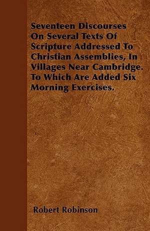 Seventeen Discourses On Several Texts Of Scripture Addressed To Christian Assemblies, In Villages Near Cambridge. To Which Are Added Six Morning Exercises. de Robert Robinson