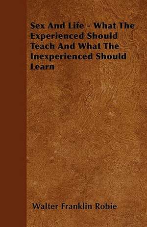 Sex And Life - What The Experienced Should Teach And What The Inexperienced Should Learn de Walter Franklin Robie