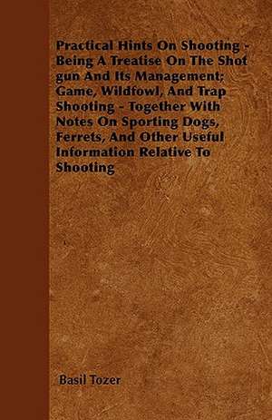 Practical Hints On Shooting - Being A Treatise On The Shot gun And Its Management; Game, Wildfowl, And Trap Shooting - Together With Notes On Sporting Dogs, Ferrets, And Other Useful Information Relative To Shooting de Basil Tozer