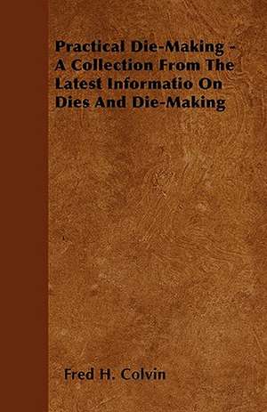 Practical Die-Making - A Collection From The Latest Informatio On Dies And Die-Making de Fred H. Colvin