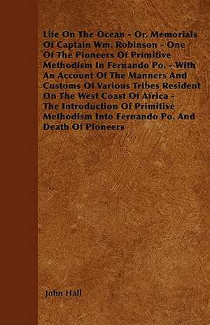 Life On The Ocean - Or, Memorials Of Captain Wm. Robinson - One Of The Pioneers Of Primitive Methodism In Fernando Po. - With An Account Of The Manners And Customs Of Various Tribes Resident On The West Coast Of Africa - The Introduction Of Primitive Met de John Hall