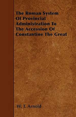 The Roman System Of Provincial Administration To The Accession Of Constantine The Great de W. T. Arnold