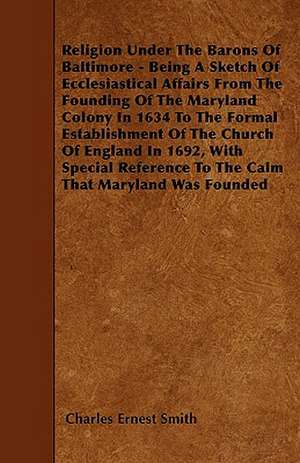 Religion Under The Barons Of Baltimore - Being A Sketch Of Ecclesiastical Affairs From The Founding Of The Maryland Colony In 1634 To The Formal Establishment Of The Church Of England In 1692, With Special Reference To The Calm That Maryland Was Founded de Charles Ernest Smith