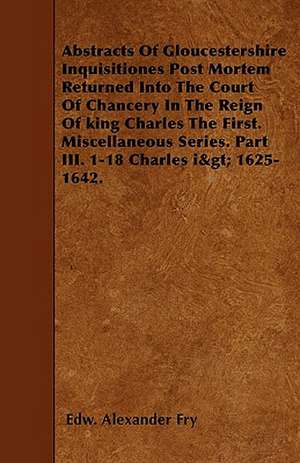 Abstracts Of Gloucestershire Inquisitiones Post Mortem Returned Into The Court Of Chancery In The Reign Of king Charles The First. Miscellaneous Series. Part III. 1-18 Charles i> 1625-1642. de Edw. Alexander Fry