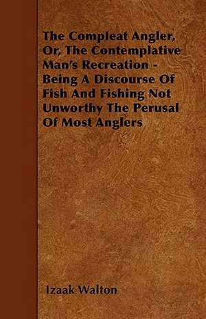 The Compleat Angler, Or, The Contemplative Man's Recreation - Being A Discourse Of Fish And Fishing Not Unworthy The Perusal Of Most Anglers de Izaak Walton