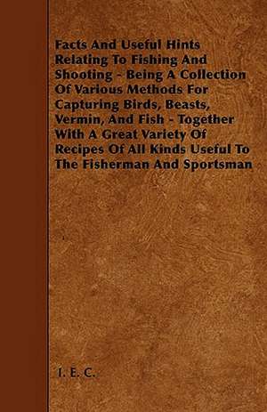 Facts And Useful Hints Relating To Fishing And Shooting - Being A Collection Of Various Methods For Capturing Birds, Beasts, Vermin, And Fish - Together With A Great Variety Of Recipes Of All Kinds Useful To The Fisherman And Sportsman de IEC