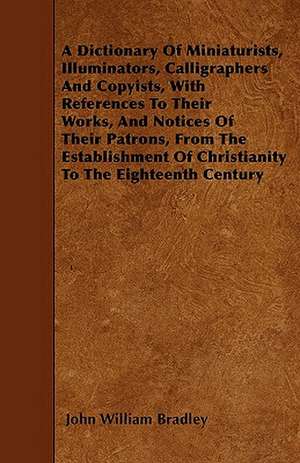 A Dictionary of Miniaturists, Illuminators, Calligraphers and Copyists, with References to Their Works, and Notices of Their Patrons, from the Estab de John William Bradley