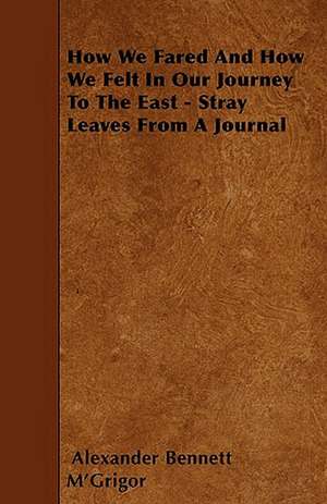 How We Fared And How We Felt In Our Journey To The East - Stray Leaves From A Journal de Alexander Bennett M'Grigor