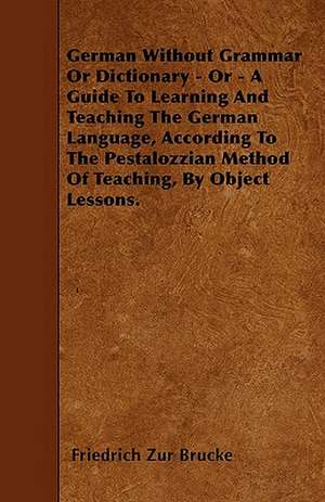 German Without Grammar Or Dictionary - Or - A Guide To Learning And Teaching The German Language, According To The Pestalozzian Method Of Teaching, By Object Lessons. de Friedrich Zur Brucke