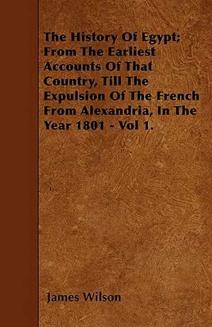 The History Of Egypt; From The Earliest Accounts Of That Country, Till The Expulsion Of The French From Alexandria, In The Year 1801 - Vol 1. de James Wilson