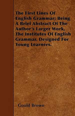 The First Lines Of English Grammar; Being A Brief Abstract Of The Author's Larger Work, The Institutes Of English Grammar. Designed For Young Learners. de Goold Brown