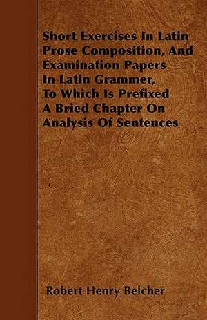 Short Exercises In Latin Prose Composition, And Examination Papers In Latin Grammer, To Which Is Prefixed A Bried Chapter On Analysis Of Sentences de Robert Henry Belcher