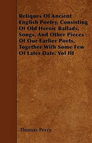 Reliques Of Ancient English Poetry, Consisting Of Old Heroic Ballads, Songs, And Other Pieces Of Our Earlier Poets, Together With Some Few Of Later Date. Vol III de Thomas Percy