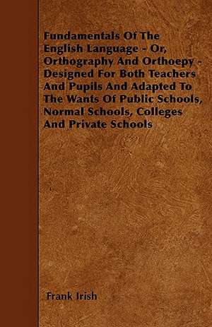 Fundamentals Of The English Language - Or, Orthography And Orthoepy - Designed For Both Teachers And Pupils And Adapted To The Wants Of Public Schools, Normal Schools, Colleges And Private Schools de Frank Irish