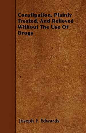 Constipation, Plainly Treated, And Relieved Without The Use Of Drugs de Joseph F. Edwards