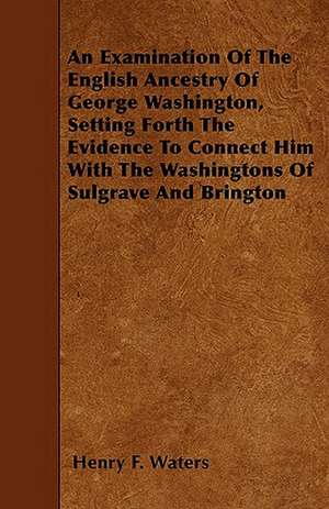 An Examination Of The English Ancestry Of George Washington, Setting Forth The Evidence To Connect Him With The Washingtons Of Sulgrave And Brington de Henry F. Waters