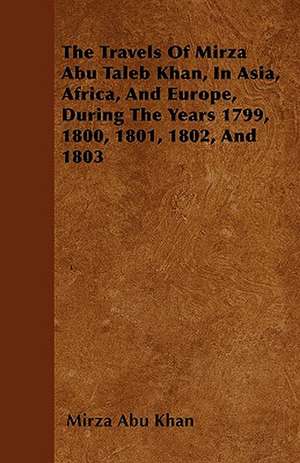 The Travels Of Mirza Abu Taleb Khan, In Asia, Africa, And Europe, During The Years 1799, 1800, 1801, 1802, And 1803 de Mirza Abu Khan