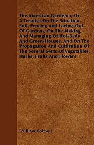 The American Gardener, Or, A Treatise On The Situation, Soil, Fencing And Laying-Out Of Gardens, On The Making And Managing Of Hot-Beds And Green-Houses, And On The Propagation And Cultivation Of The Sereral Sorts Of Vegetables, Herbs, Fruits And Flowers de William Cobbett