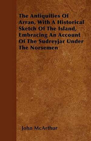 The Antiquities Of Arran, With A Historical Sketch Of The Island, Embracing An Account Of The Sudreyjar Under The Norsemen de John McArthur