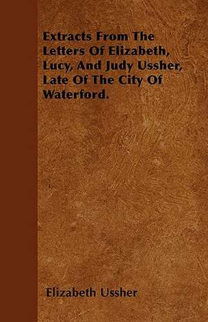 Extracts From The Letters Of Elizabeth, Lucy, And Judy Ussher, Late Of The City Of Waterford. de Elizabeth Ussher