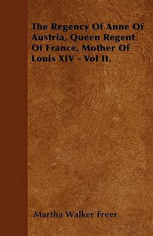 The Regency Of Anne Of Austria, Queen Regent Of France, Mother Of Louis XIV - Vol II. de Martha Walker Freer