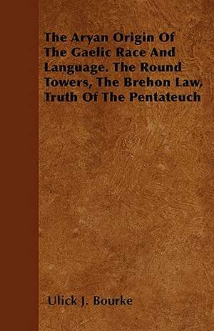 The Aryan Origin Of The Gaelic Race And Language. The Round Towers, The Brehon Law, Truth Of The Pentateuch de Ulick J. Bourke