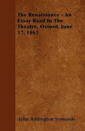 The Renaissance - An Essay Read In The Theatre, Oxford, June 17, 1863 de John Addington Symonds