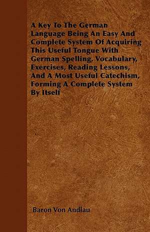 A Key To The German Language Being An Easy And Complete System Of Acquiring This Useful Tongue With German Spelling, Vocabulary, Exercises, Reading Lessons, And A Most Useful Catechism, Forming A Complete System By Itself de Baron Von Andlau