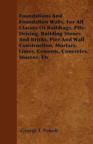 Foundations And Foundation Walls, For All Classes Of Buildings, Pile Driving, Building Stones And Bricks, Pier And Wall Construction, Mortars, Limes, Cements, Concretes, Stuccos, Etc de George T. Powell