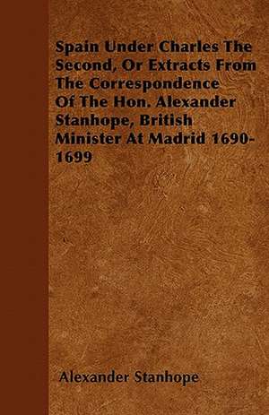 Spain Under Charles The Second, Or Extracts From The Correspondence Of The Hon. Alexander Stanhope, British Minister At Madrid 1690-1699 de Alexander Stanhope