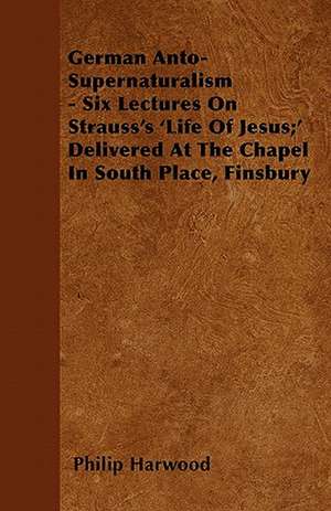 German Anto-Supernaturalism - Six Lectures On Strauss's 'Life Of Jesus;' Delivered At The Chapel In South Place, Finsbury de Philip Harwood