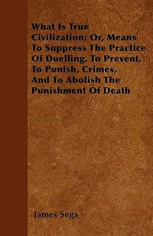 What Is True Civilization; Or, Means To Suppress The Practice Of Duelling, To Prevent, To Punish, Crimes, And To Abolish The Punishment Of Death de James Sega