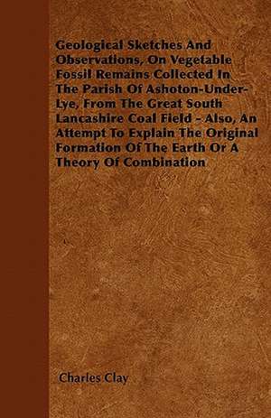 Geological Sketches And Observations, On Vegetable Fossil Remains Collected In The Parish Of Ashoton-Under-Lye, From The Great South Lancashire Coal Field - Also, An Attempt To Explain The Original Formation Of The Earth Or A Theory Of Combination de Charles Clay