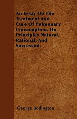 An Essay On The Treatment And Cure Of Pulmonary Consumption, On Principles Natural, Rational, And Successful. de George Bodington