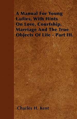 A Manual For Young Ladies, With Hints On Love, Courtship, Marriage And The True Objects Of Life - Part III. de Charles H. Kent