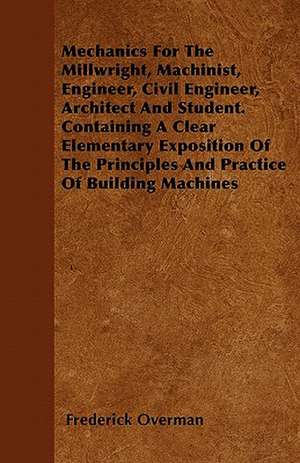 Mechanics For The Millwright, Machinist, Engineer, Civil Engineer, Architect And Student. Containing A Clear Elementary Exposition Of The Principles And Practice Of Building Machines de Frederick Overman