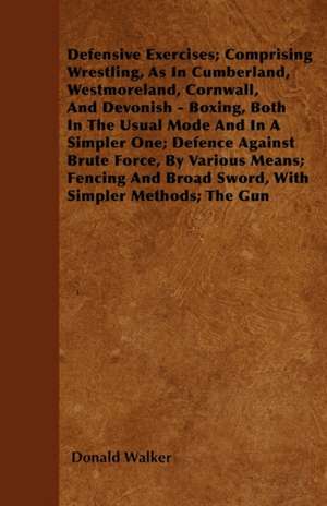 Defensive Exercises; Comprising Wrestling, As In Cumberland, Westmoreland, Cornwall, And Devonish - Boxing, Both In The Usual Mode And In A Simpler One; Defence Against Brute Force, By Various Means; Fencing And Broad Sword, With Simpler Methods; The Gun de Donald Walker