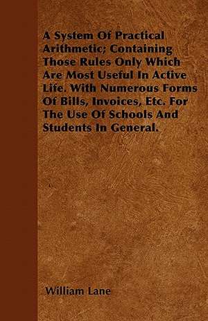 A System Of Practical Arithmetic; Containing Those Rules Only Which Are Most Useful In Active Life. With Numerous Forms Of Bills, Invoices, Etc. For The Use Of Schools And Students In General. de William Lane