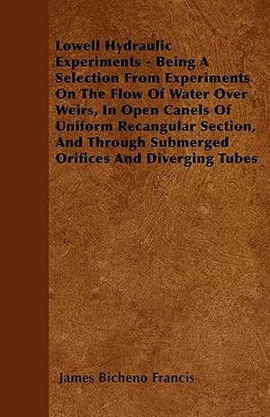 Lowell Hydraulic Experiments - Being A Selection From Experiments On The Flow Of Water Over Weirs, In Open Canels Of Uniform Recangular Section, And Through Submerged Orifices And Diverging Tubes de James Bicheno Francis