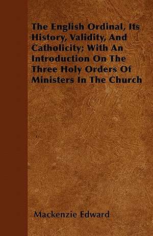 The English Ordinal, Its History, Validity, And Catholicity; With An Introduction On The Three Holy Orders Of Ministers In The Church de Mackenzie Edward